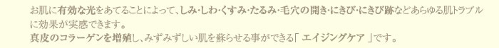 お肌に有効な光をあてることによって、しみ・しわ・くすみ・たるみ・毛穴の開き・にきび・にきび跡などあらゆる肌トラブルに効果が実感できます。真皮のコラーゲンを増殖し、みずみずしい肌を蘇らせる事ができる「エイジングケア」です。